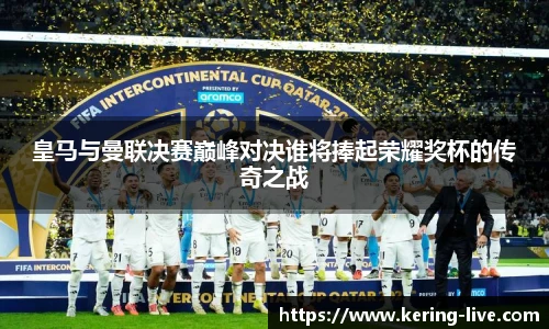 皇马与曼联决赛巅峰对决谁将捧起荣耀奖杯的传奇之战