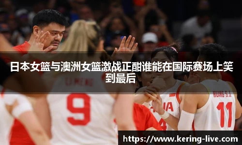 日本女篮与澳洲女篮激战正酣谁能在国际赛场上笑到最后