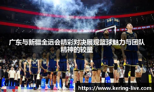广东与新疆全远会精彩对决展现篮球魅力与团队精神的较量
